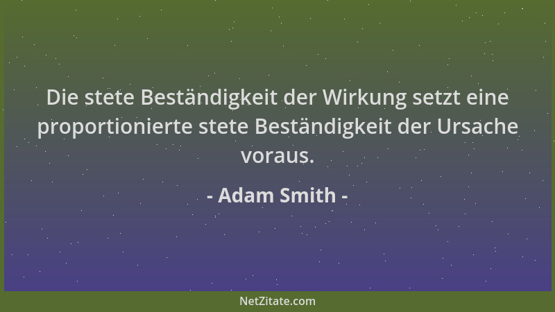 Adam Smith - Die stete Beständigkeit der Wirkung setzt eine proportionierte stete Beständigkeit der Ursache voraus....
