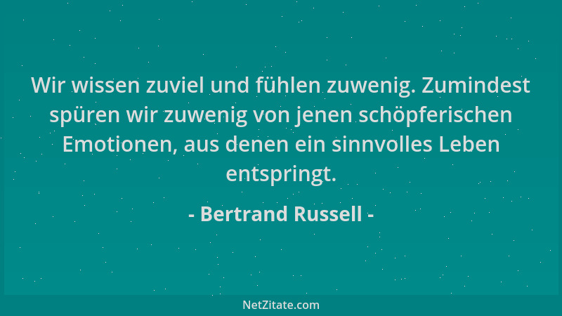 Bertrand Russell - Wir wissen zuviel und fühlen zuwenig. Zumindest spüren wir zuwenig von jenen schöpferischen Emotionen, a...