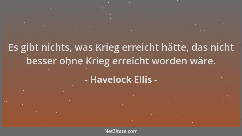 Havelock Ellis - Es gibt nichts, was Krieg erreicht hätte, das nicht besser ohne Krieg erreicht worden wäre....