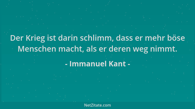Immanuel Kant - Der Krieg ist darin schlimm, dass er mehr böse Menschen macht, als er deren weg nimmt....