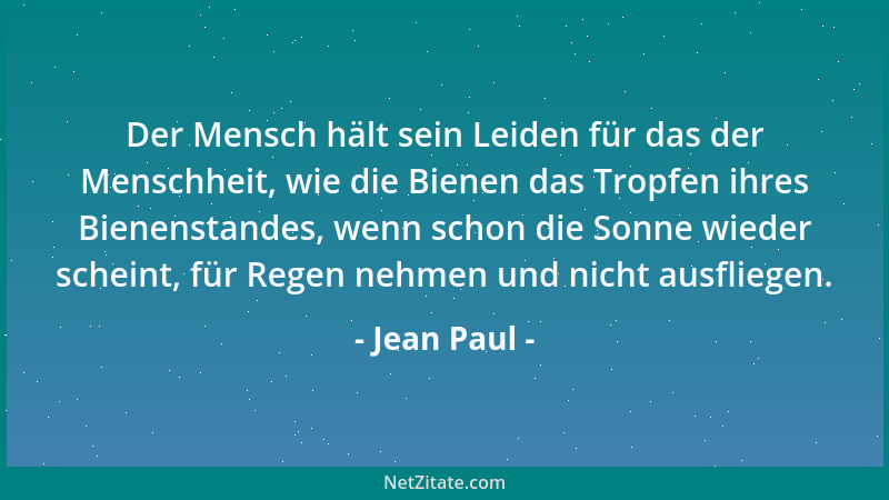 Jean Paul - Der Mensch hält sein Leiden für das der Menschheit, wie die Bienen das Tropfen ihres Bienenstandes, wenn schon...