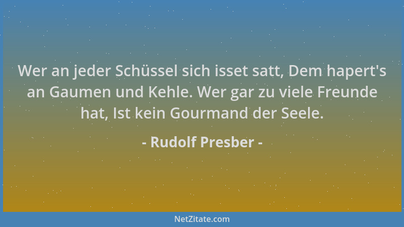 Rudolf Presber - Wer an jeder Schüssel sich isset satt, Dem hapert 's an Gaumen und Kehle. Wer gar zu viele Freunde hat, Ist...