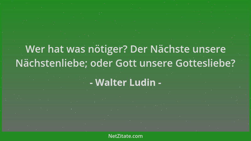 Walter Ludin - Wer hat was nötiger? Der Nächste unsere Nächstenliebe; oder Gott unsere Gottesliebe?...
