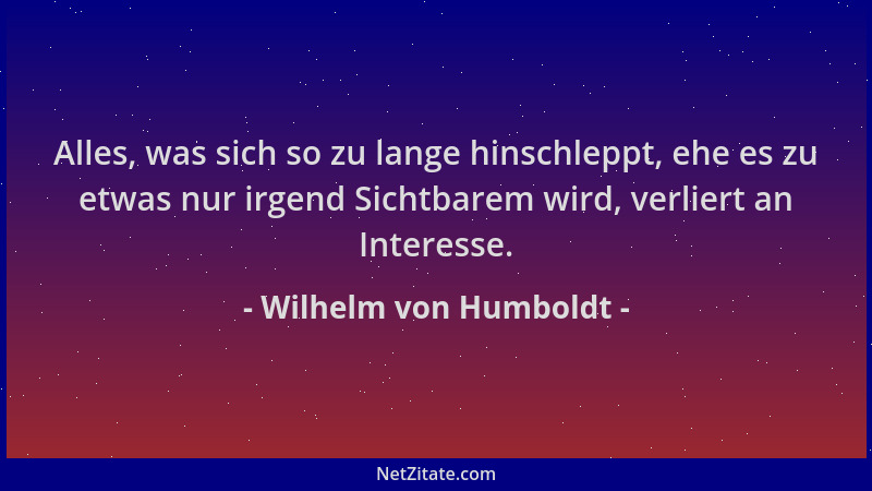Wilhelm von Humboldt - Alles, was sich so zu lange hinschleppt, ehe es zu etwas nur irgend Sichtbarem wird, verliert an Int...