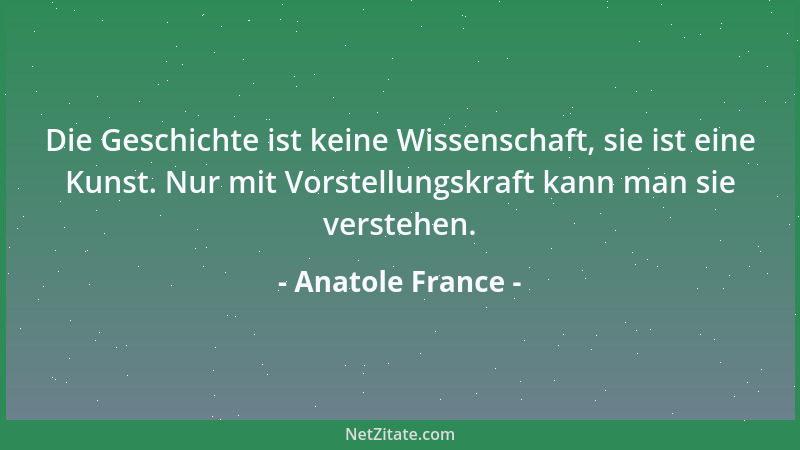 Anatole France - Die Geschichte ist keine Wissenschaft, sie ist eine Kunst. Nur mit Vorstellungskraft kann man sie verstehe...