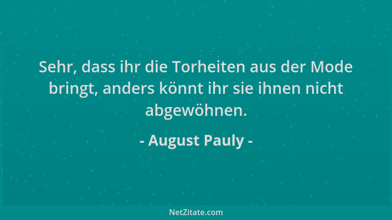 August Pauly - Sehr, dass ihr die Torheiten aus der Mode bringt, anders könnt ihr sie ihnen nicht abgewöhnen....