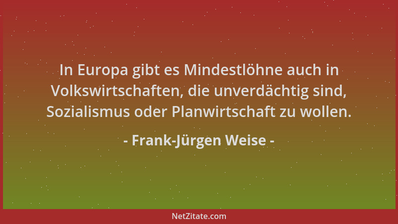 Frank-Jürgen Weise - In Europa gibt es Mindestlöhne auch in Volkswirtschaften, die unverdächtig sind, Sozialismus oder Plan...