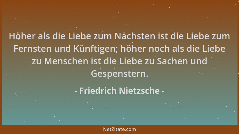 Friedrich Nietzsche - Höher als die Liebe zum Nächsten ist die Liebe zum Fernsten und Künftigen; höher noch als die Liebe z...