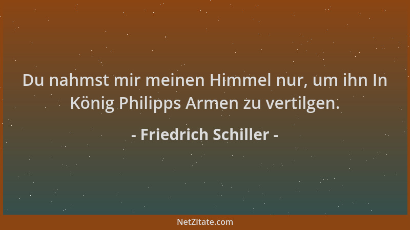 Friedrich Schiller - Du nahmst mir meinen Himmel nur, um ihn In König Philipps Armen zu vertilgen....