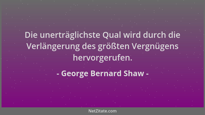 George Bernard Shaw - Die unerträglichste Qual wird durch die Verlängerung des größten Vergnügens hervorgerufen....