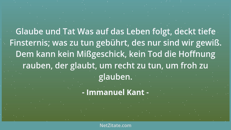 Immanuel Kant - Glaube und Tat Was auf das Leben folgt, deckt tiefe Finsternis; was zu tun gebührt, des nur sind wir gewiß....