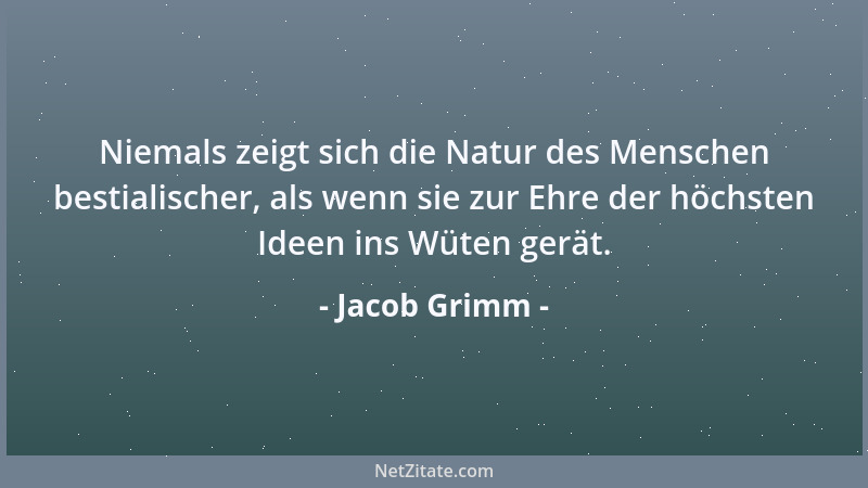 Jacob Grimm - Niemals zeigt sich die Natur des Menschen bestialischer, als wenn sie zur Ehre der höchsten Ideen ins Wüten g...