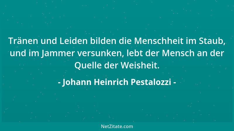 Johann Heinrich Pestalozzi - Tränen und Leiden bilden die Menschheit im Staub, und im Jammer versunken, lebt der Mensch an...