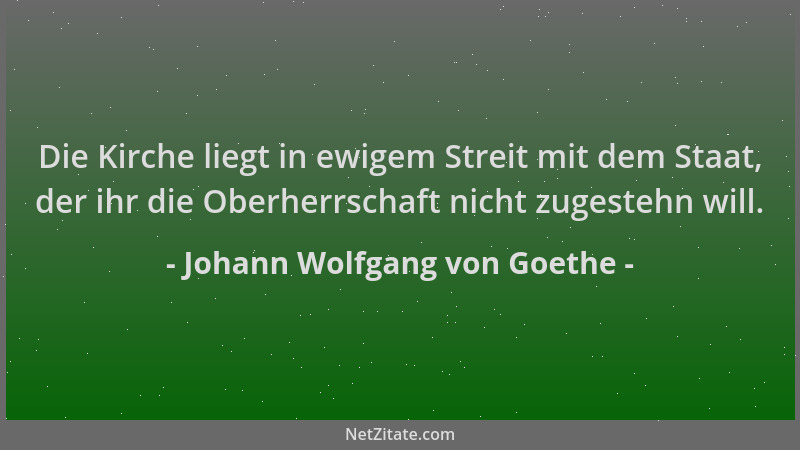 Johann Wolfgang von Goethe - Die Kirche liegt in ewigem Streit mit dem Staat, der ihr die Oberherrschaft nicht zugestehn wi...