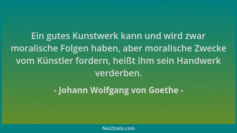 Johann Wolfgang von Goethe - Ein gutes Kunstwerk kann und wird zwar moralische Folgen haben, aber moralische Zwecke vom Kün...
