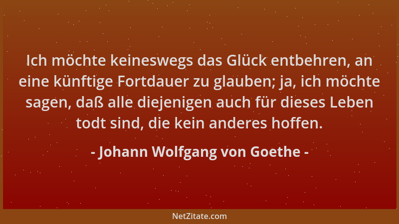 Johann Wolfgang von Goethe - Ich möchte keineswegs das Glück entbehren, an eine künftige Fortdauer zu glauben; ja, ich möch...