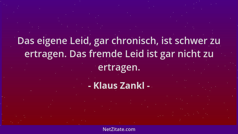Klaus Zankl - Das eigene Leid, gar chronisch, ist schwer zu ertragen. Das fremde Leid ist gar nicht zu ertragen....