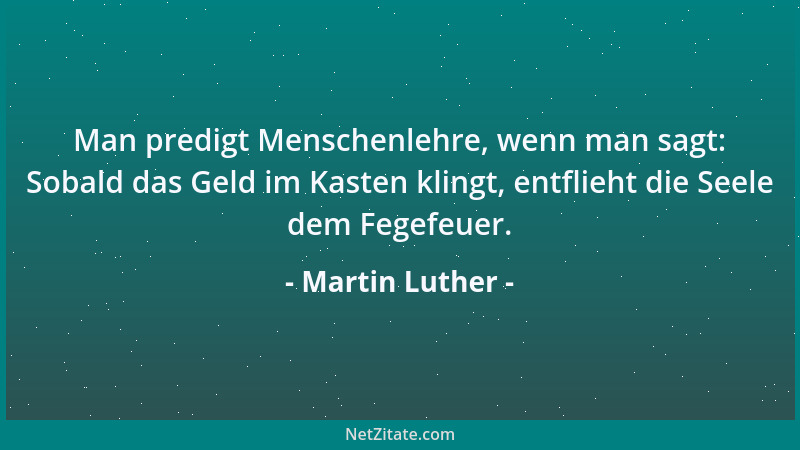 Martin Luther - Man predigt Menschenlehre, wenn man sagt: Sobald das Geld im Kasten klingt, entflieht die Seele dem Fegefeu...