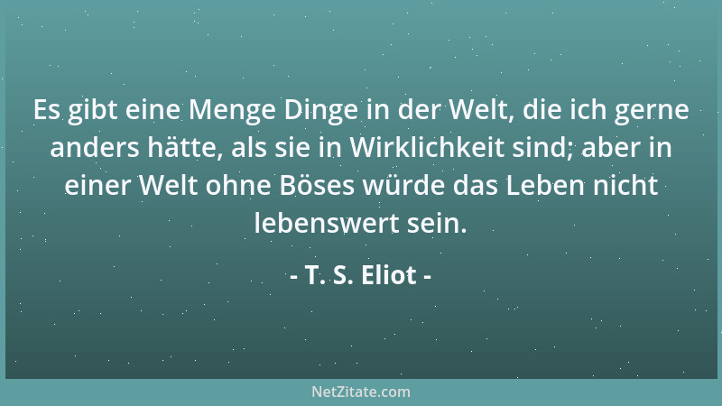 T. S. Eliot - Es gibt eine Menge Dinge in der Welt, die ich gerne anders hätte, als sie in Wirklichkeit sind; aber in einer...