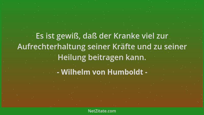 Wilhelm von Humboldt - Es ist gewiß, daß der Kranke viel zur Aufrechterhaltung seiner Kräfte und zu seiner Heilung beitrage...