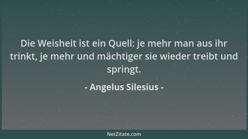 Angelus Silesius - Die Weisheit ist ein Quell: je mehr man aus ihr trinkt, je mehr und mächtiger sie wieder treibt und spri...
