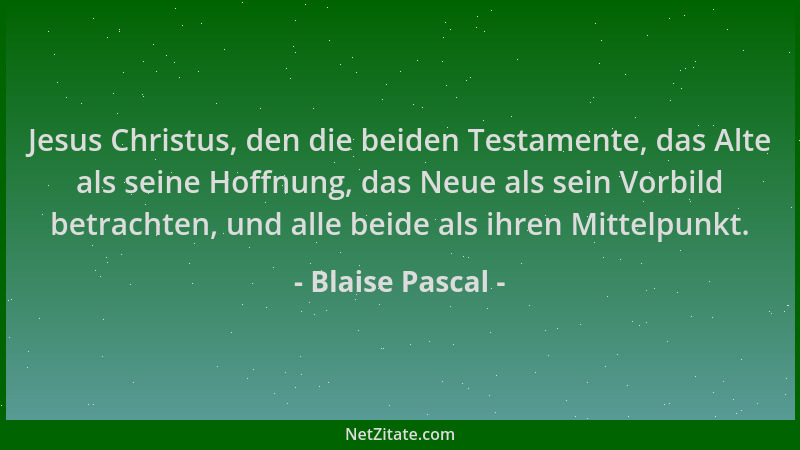 Blaise Pascal - Jesus Christus, den die beiden Testamente, das Alte als seine Hoffnung, das Neue als sein Vorbild betrachte...