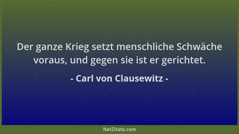 Carl von Clausewitz - Der ganze Krieg setzt menschliche Schwäche voraus, und gegen sie ist er gerichtet....