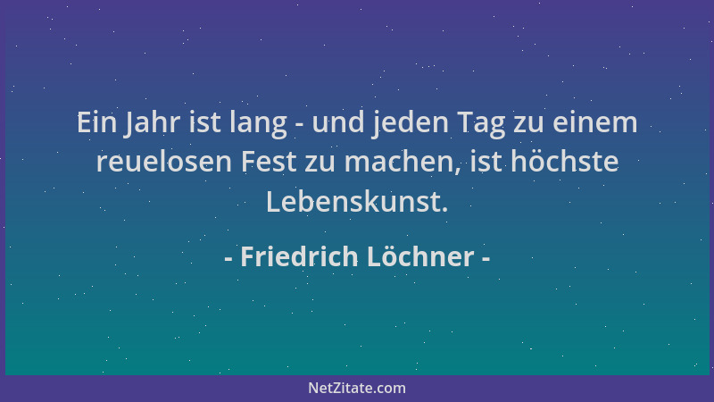 Friedrich Löchner - Ein Jahr ist lang - und jeden Tag zu einem reuelosen Fest zu machen, ist höchste Lebenskunst....