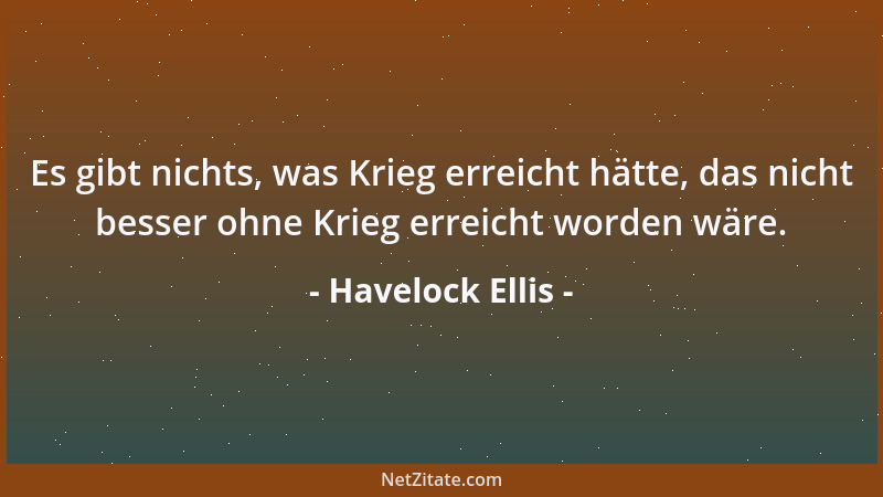 Havelock Ellis - Es gibt nichts, was Krieg erreicht hätte, das nicht besser ohne Krieg erreicht worden wäre....