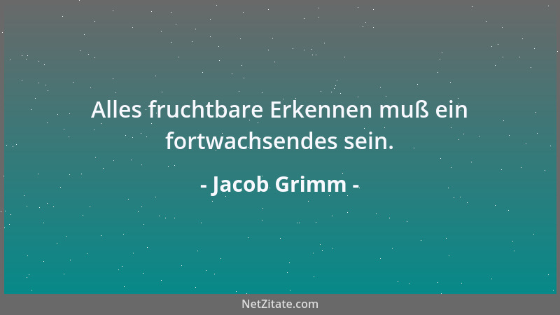 Jacob Grimm - Alles fruchtbare Erkennen muß ein fortwachsendes sein....