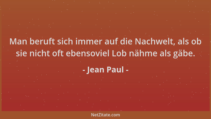 Jean Paul - Man beruft sich immer auf die Nachwelt, als ob sie nicht oft ebensoviel Lob nähme als gäbe....