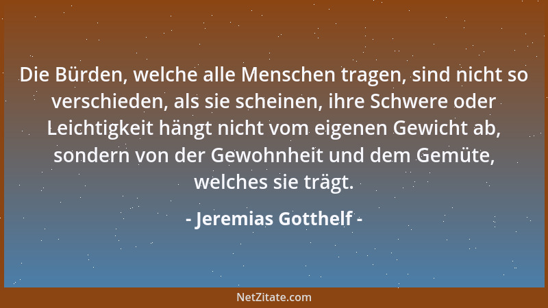 Jeremias Gotthelf - Die Bürden, welche alle Menschen tragen, sind nicht so verschieden, als sie scheinen, ihre Schwere oder...