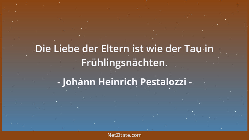 Johann Heinrich Pestalozzi - Die Liebe der Eltern ist wie der Tau in Frühlingsnächten....
