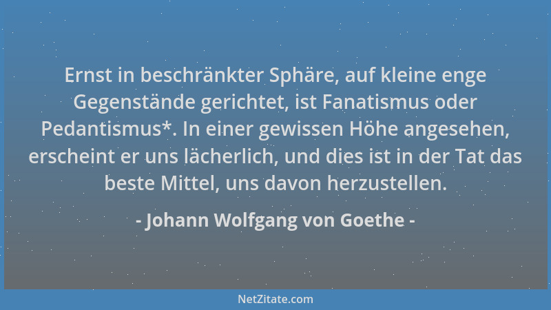 Johann Wolfgang von Goethe - Ernst in beschränkter Sphäre, auf kleine enge Gegenstände gerichtet, ist Fanatismus oder Pedan...