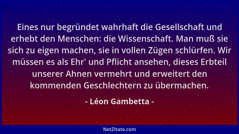 Léon Gambetta - Eines nur begründet wahrhaft die Gesellschaft und erhebt den Menschen: die Wissenschaft. Man muß sie sich z...