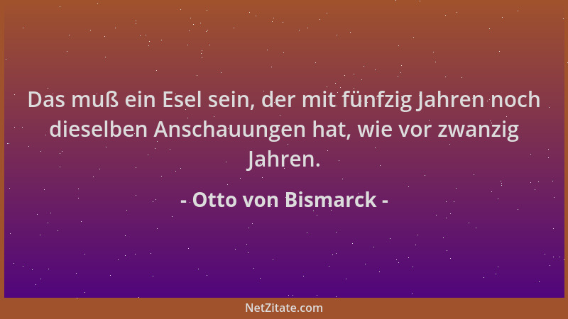 Otto von Bismarck - Das muß ein Esel sein, der mit fünfzig Jahren noch dieselben Anschauungen hat, wie vor zwanzig Jahren....
