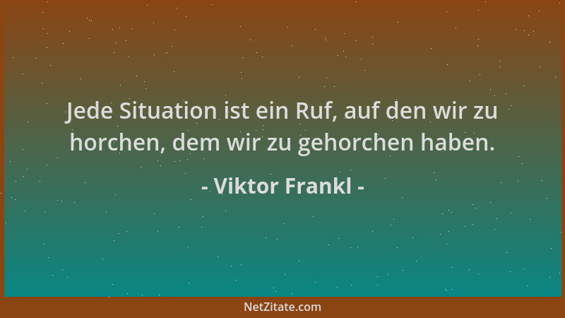 Viktor Frankl - Jede Situation ist ein Ruf, auf den wir zu horchen, dem wir zu gehorchen haben....