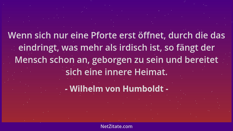 Wilhelm von Humboldt - Wenn sich nur eine Pforte erst öffnet, durch die das eindringt, was mehr als irdisch ist, so fängt d...