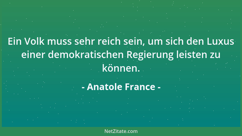 Anatole France - Ein Volk muss sehr reich sein, um sich den Luxus einer demokratischen Regierung leisten zu können....