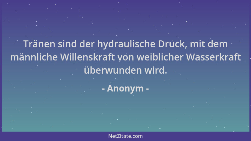 Anonym - Tränen sind der hydraulische Druck, mit dem männliche Willenskraft von weiblicher Wasserkraft überwunden wird....