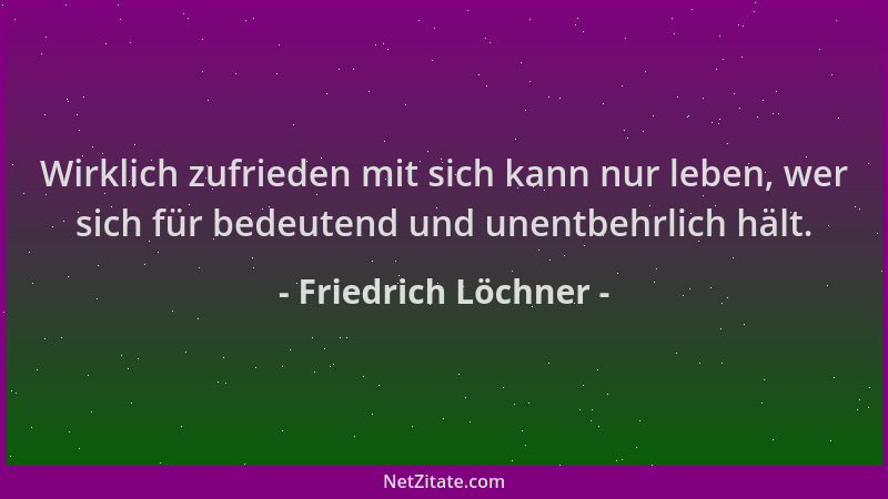 Friedrich Löchner - Wirklich zufrieden mit sich kann nur leben, wer sich für bedeutend und unentbehrlich hält....