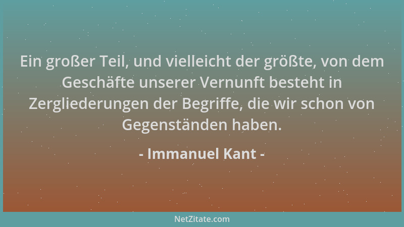 Immanuel Kant - Ein großer Teil, und vielleicht der größte, von dem Geschäfte unserer Vernunft besteht in Zergliederungen d...