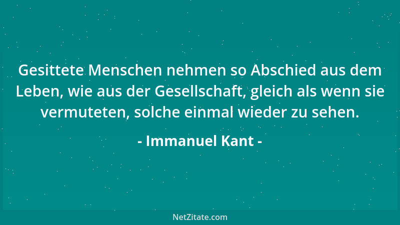 Immanuel Kant - Gesittete Menschen nehmen so Abschied aus dem Leben, wie aus der Gesellschaft, gleich als wenn sie vermutet...