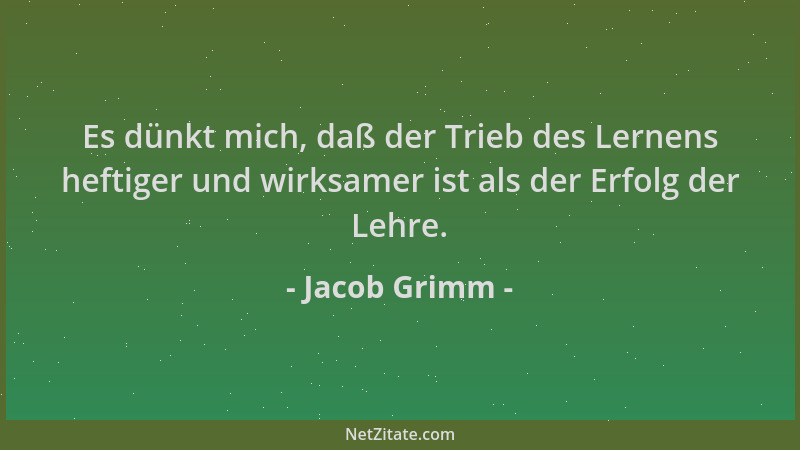 Jacob Grimm - Es dünkt mich, daß der Trieb des Lernens heftiger und wirksamer ist als der Erfolg der Lehre....