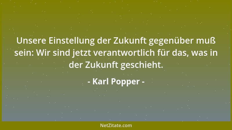Karl Popper - Unsere Einstellung der Zukunft gegenüber muß sein: Wir sind jetzt verantwortlich für das, was in der Zukunft...