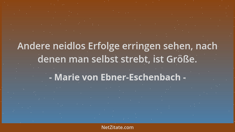 Marie von Ebner-Eschenbach - Andere neidlos Erfolge erringen sehen, nach denen man selbst strebt, ist Größe....