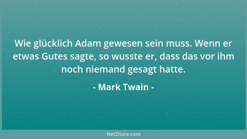 Mark Twain - Wie glücklich Adam gewesen sein muss. Wenn er etwas Gutes sagte, so wusste er, dass das vor ihm noch niemand g...