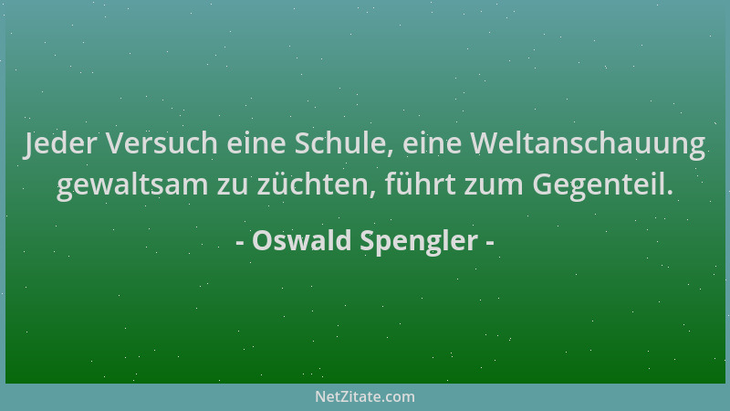 Oswald Spengler - Jeder Versuch eine Schule, eine Weltanschauung gewaltsam zu züchten, führt zum Gegenteil....