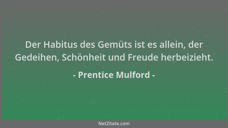Prentice Mulford - Der Habitus des Gemüts ist es allein, der Gedeihen, Schönheit und Freude herbeizieht....