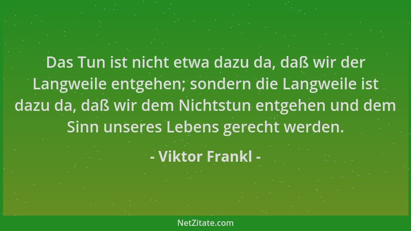 Viktor Frankl - Das Tun ist nicht etwa dazu da, daß wir der Langweile entgehen; sondern die Langweile ist dazu da, daß wir...